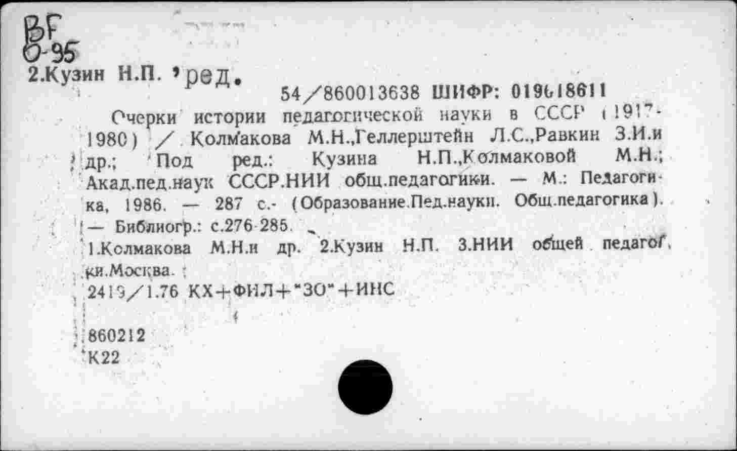 ﻿М.Н.;
2-Кузин н.п.»ред.
54/860013638 ШИФР: 019618611
Очерки истории педагогической науки в СССР ( 191 ь
1980) / Колмакова М.Н.,Геллерштейн Л.С.,Равкин З.И.и Одр.; ‘Под ред.: Кузина	Н.П..Колмаковой	М.Н.;
Акад.пед.наук СССР.НИИ общ.педагогики. — М.: Педагогика, 1986. — 287 с.- (Образование.Пед.науки. Общ.педагогика).
4 — Библиогр.: с.276 285. ,
1.Колмакова М.Н.н др. 2.Кузин Н.П. З.НИИ обшей педагоГ,
Ки.Москва. :
2419/1.76 КХ + ФИЛ+"ЗО“ + ИНС
<! ' ’ 1
р 860212 ‘К22